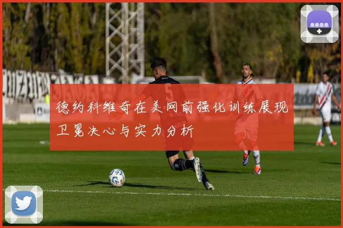 德约科维奇在美网前强化训练展现卫冕决心与实力分析