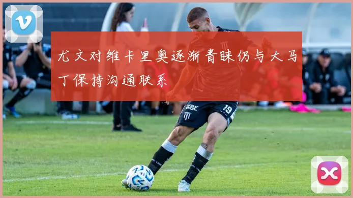 尤文对维卡里奥逐渐青睐仍与大马丁保持沟通联系