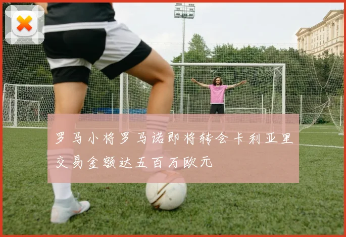 罗马小将罗马诺即将转会卡利亚里交易金额达五百万欧元