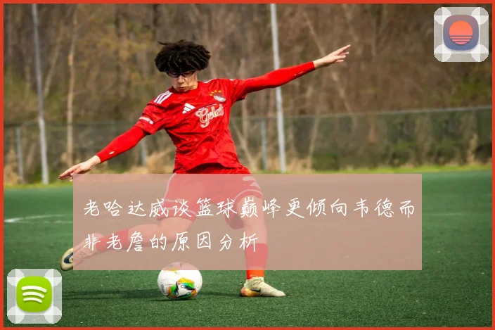 老哈达威谈篮球巅峰更倾向韦德而非老詹的原因分析