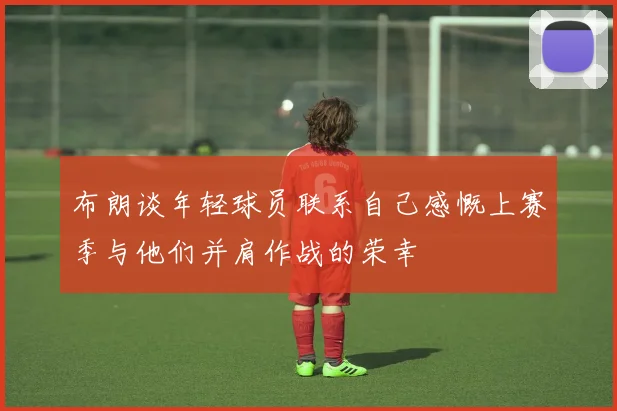 布朗谈年轻球员联系自己感慨上赛季与他们并肩作战的荣幸