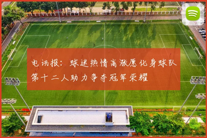 电讯报：球迷热情高涨愿化身球队第十二人助力争夺冠军荣耀