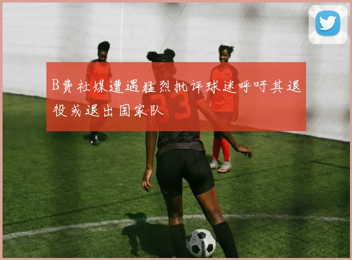 B费社媒遭遇猛烈批评球迷呼吁其退役或退出国家队