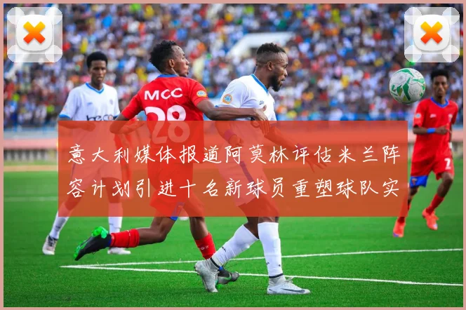 意大利媒体报道阿莫林评估米兰阵容计划引进十名新球员重塑球队实力