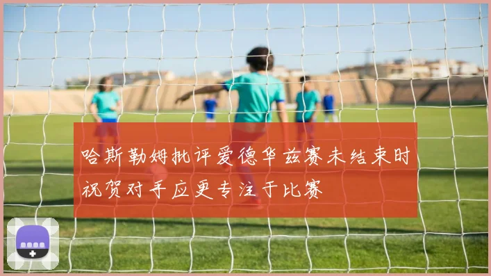 哈斯勒姆批评爱德华兹赛未结束时祝贺对手应更专注于比赛