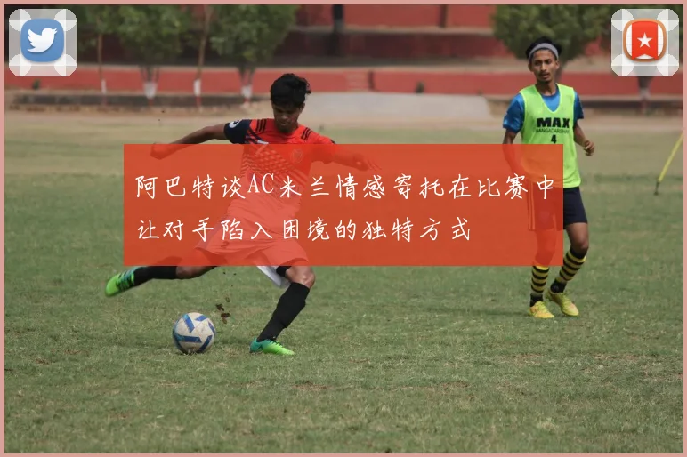 阿巴特谈AC米兰情感寄托在比赛中让对手陷入困境的独特方式