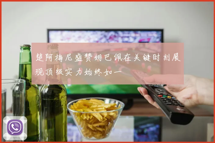 楚阿梅尼盛赞姆巴佩在关键时刻展现顶级实力始终如一