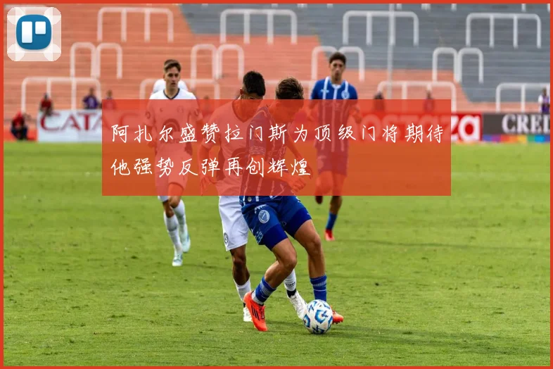 阿扎尔盛赞拉门斯为顶级门将期待他强势反弹再创辉煌