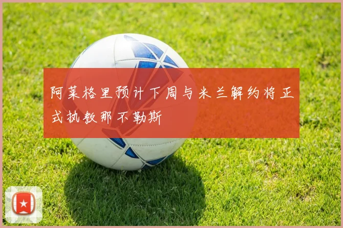 阿莱格里预计下周与米兰解约将正式执教那不勒斯