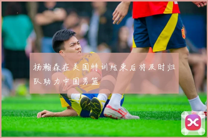 杨瀚森在美国特训结束后将及时归队助力中国男篮