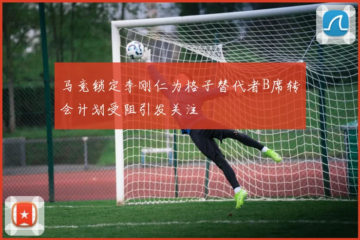 马竞锁定李刚仁为格子替代者B席转会计划受阻引发关注