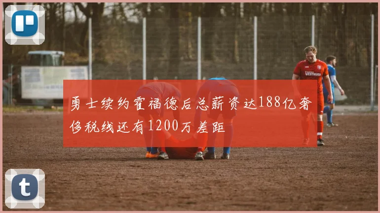 勇士续约霍福德后总薪资达188亿奢侈税线还有1200万差距