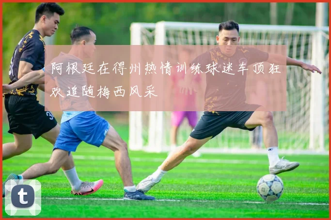 阿根廷在得州热情训练球迷车顶狂欢追随梅西风采