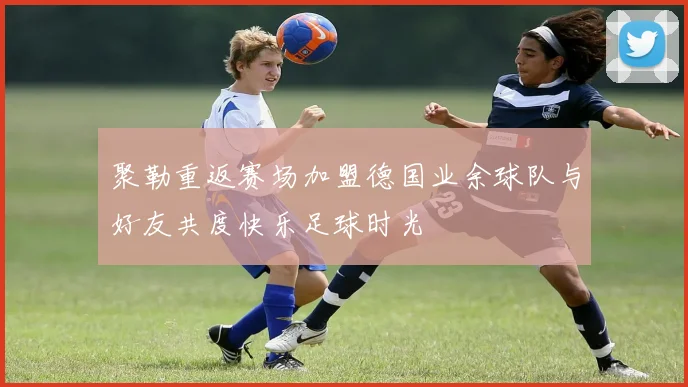 聚勒重返赛场加盟德国业余球队与好友共度快乐足球时光
