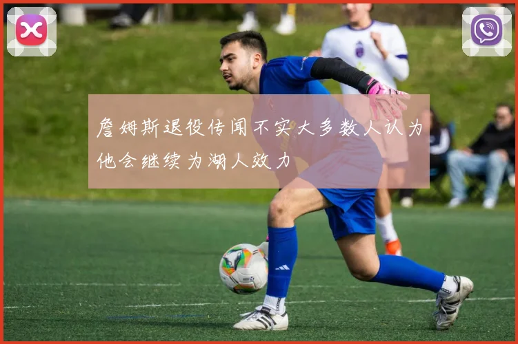 詹姆斯退役传闻不实大多数人认为他会继续为湖人效力