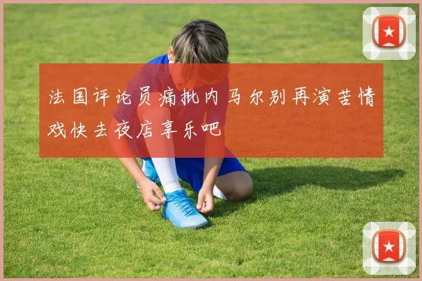 法国评论员痛批内马尔别再演苦情戏快去夜店享乐吧