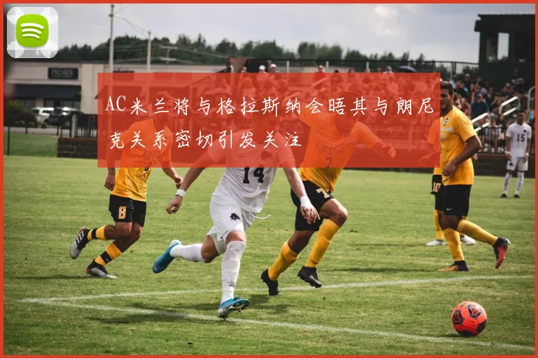 AC米兰将与格拉斯纳会晤其与朗尼克关系密切引发关注