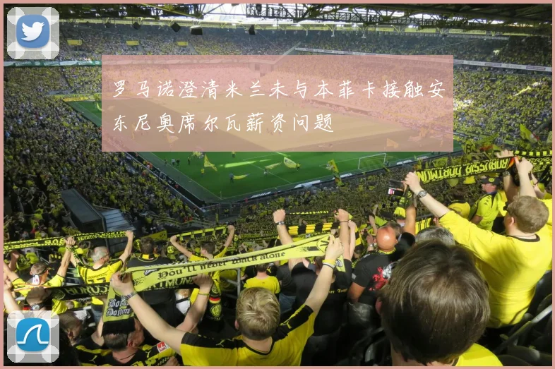罗马诺澄清米兰未与本菲卡接触安东尼奥席尔瓦薪资问题