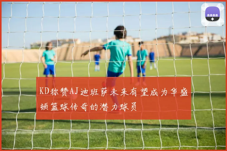 KD称赞AJ迪班萨未来有望成为华盛顿篮球传奇的潜力球员