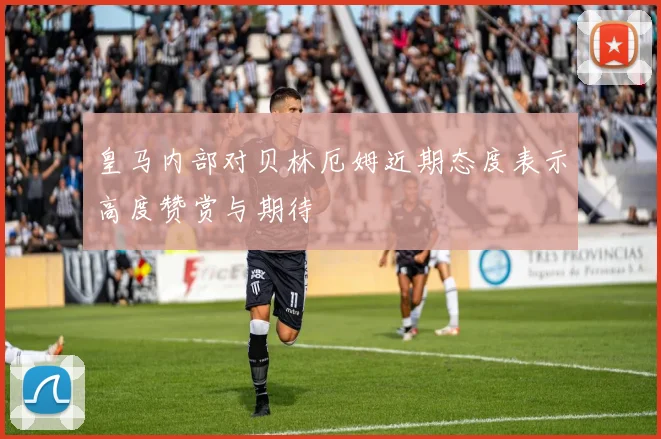 皇马内部对贝林厄姆近期态度表示高度赞赏与期待