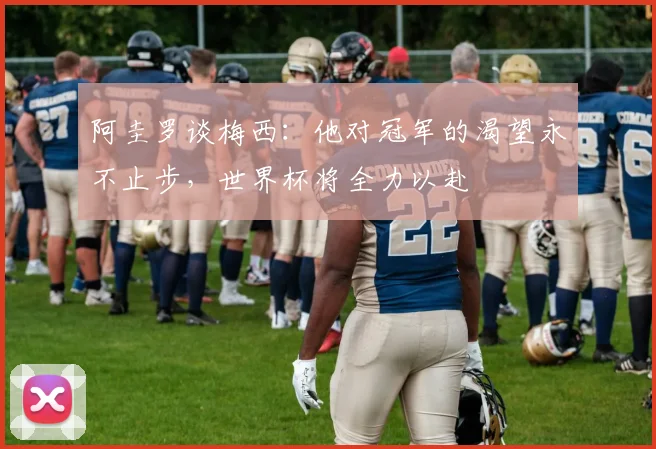 阿圭罗谈梅西：他对冠军的渴望永不止步，世界杯将全力以赴