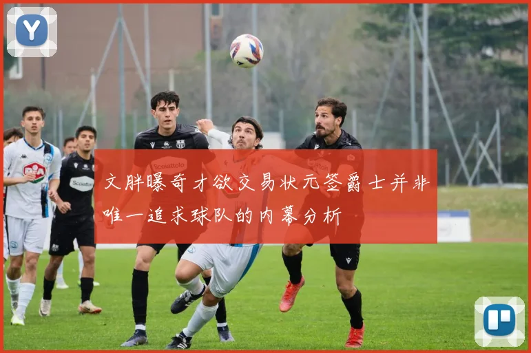 文胖曝奇才欲交易状元签爵士并非唯一追求球队的内幕分析