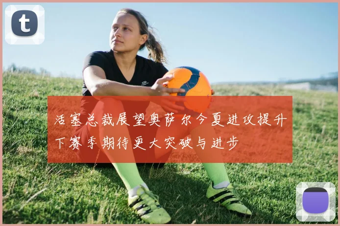 活塞总裁展望奥萨尔今夏进攻提升下赛季期待更大突破与进步