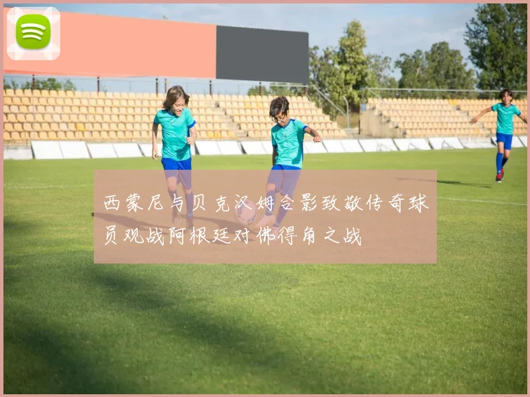 西蒙尼与贝克汉姆合影致敬传奇球员观战阿根廷对佛得角之战
