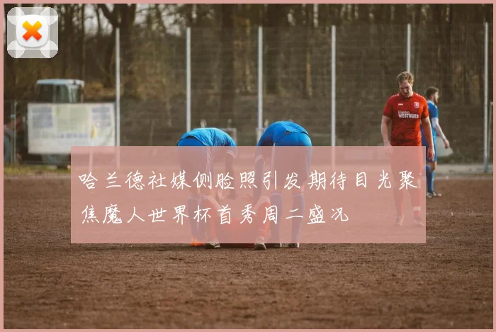 哈兰德社媒侧脸照引发期待目光聚焦魔人世界杯首秀周二盛况