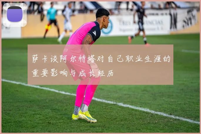萨卡谈阿尔特塔对自己职业生涯的重要影响与成长经历